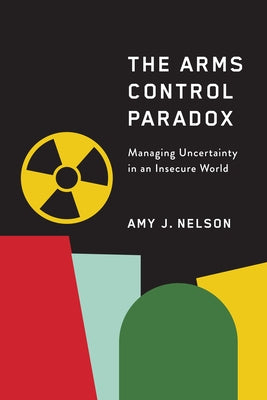 The Arms Control Paradox: Managing Uncertainty in an Insecure World by Nelson, Amy J., PH. D.