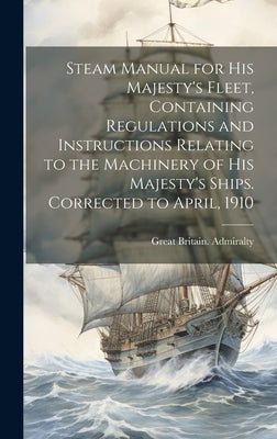 Steam Manual for His Majesty's Fleet, Containing Regulations and Instructions Relating to the Machinery of His Majesty's Ships. Corrected to April, 19 by Great Britain Admiralty