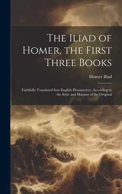 The Iliad of Homer, the First Three Books: Faithfully Translated Into English Hexameters, According to the Style and Manner of the Original by Iliad, Homer