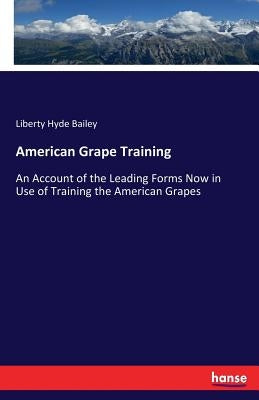 American Grape Training: An Account of the Leading Forms Now in Use of Training the American Grapes by Bailey, Liberty Hyde