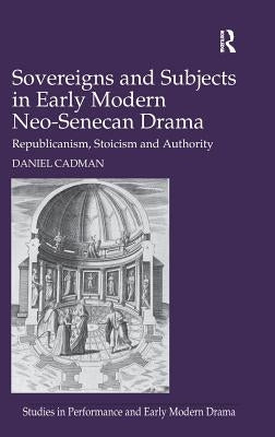 Sovereigns and Subjects in Early Modern Neo-Senecan Drama: Republicanism, Stoicism and Authority by Cadman, Daniel