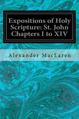 Expositions of Holy Scripture: St. John Chapters I to XIV by MacLaren, Alexander
