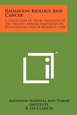 Radiation Biology and Cancer: A Collection of Papers Presented at the Twelfth Annual Symposium on Fundamental Cancer Research, 1958 by Anderson Hospital and Tumor Institute