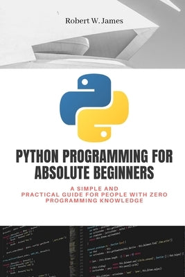 Python Programming for Absolute Beginners: A simple and practical guide for people with zero programming knowledge by W. James, Robert