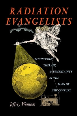 Radiation Evangelists: Technology, Therapy, and Uncertainty at the Turn of the Century by Womack, Jeffrey