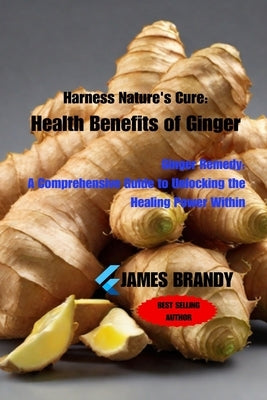 Harness Nature's Cure: Health Benefits of Ginger: Ginger Remedy: A Comprehensive Guide to Unlocking the Healing Power Within by Brandy, James