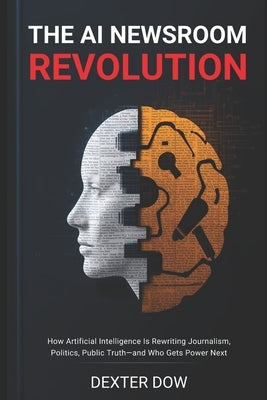 The AI Newsroom Revolution: How Artificial Intelligence Is Rewriting Journalism, Politics, Public Truth-and Who Gets Power Next by Dow, Dexter