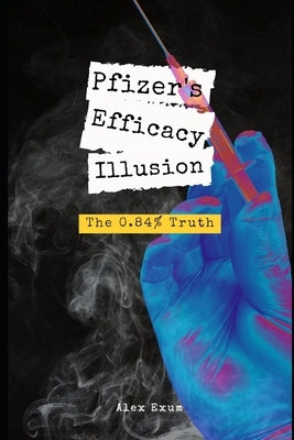 Pfizer's Efficacy Illusion: The 0.84% Truth by Exum, Alex