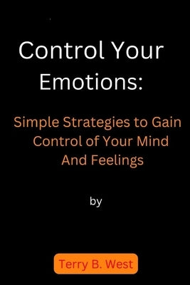 Control Your Emotions: Simple Strategies to Gain Control of Your Mind And Feelings by West, Terry B.