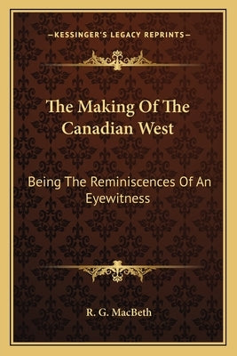 The Making Of The Canadian West: Being The Reminiscences Of An Eyewitness by Macbeth, R. G.