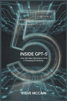 Inside GPT-5: How the Next Generation of AI is Changing Everything: Artificial Intelligence Explained - GPT-5 Guidebook on the AI Revolution 2025, GPT by McCain, Steve