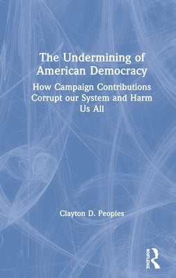 The Undermining of American Democracy: How Campaign Contributions Corrupt Our System and Harm Us All by Peoples, Clayton D.