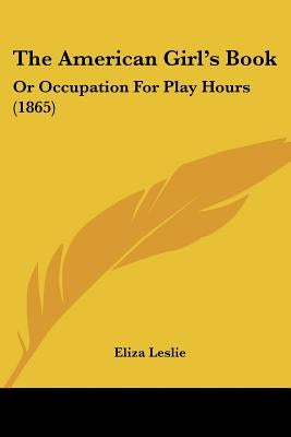 The American Girl's Book: Or Occupation For Play Hours (1865) by Leslie, Eliza