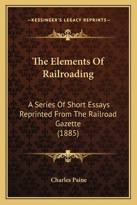 The Elements of Railroading: A Series of Short Essays Reprinted from the Railroad Gazette (1885) by Paine, Charles