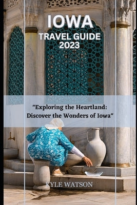 Iowa Travel Guide 2023: "Exploring the Heartland: Discover the Wonders of Iowa" by Watson, Kyle