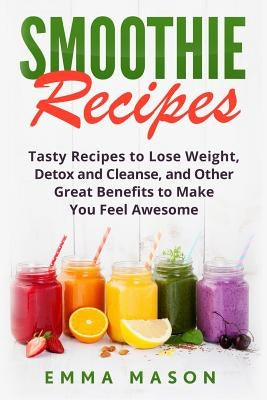 Smoothie Recipes: Tasty Recipes to Lose Weight, Detox and Cleanse, and Other Great Benefits to Make You Feel Awesome by Mason, Emma