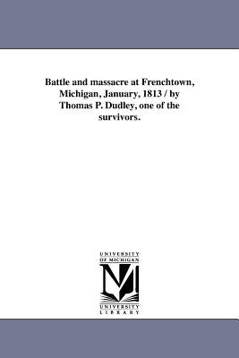 Battle and massacre at Frenchtown, Michigan, January, 1813 / by Thomas P. Dudley, one of the survivors. by Dudley, Thomas P.