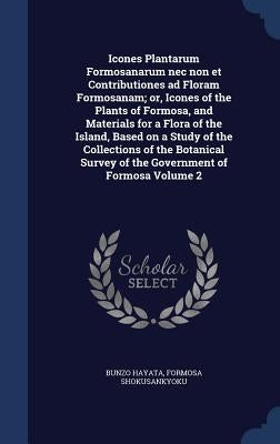 Icones Plantarum Formosanarum nec non et Contributiones ad Floram Formosanam; or, Icones of the Plants of Formosa, and Materials for a Flora of the Is by Hayata, Bunzo