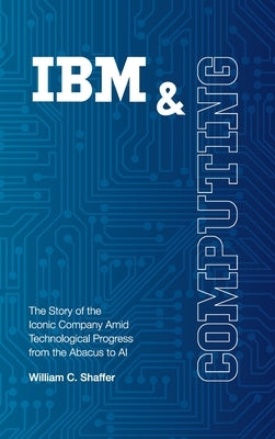 IBM and Computing: The Story of the Iconic Company Amid Technological Progress from the Abacus to AI by Shaffer, William C.