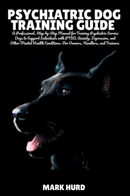 Psychiatric Dog Training Guide: A Professional, Step-by-Step Manual for Training Psychiatric Service Dogs to Support Individuals with PTSD, Anxiety, D by Hurd, Mark