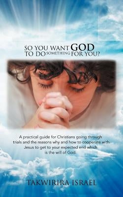 So You Want God to Do Something for You?: A Practical Guide for Christians Going Through Trials and the Reasons Why and How to Cooperate with Jesus to by Israel, Takwirira