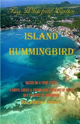 Island Hummingbird: Based on a true story: A novel about a young girl growing up in the Bay Islands of Honduras; Utila, Roatan, Barbarat by Carlton, Faye Whitefield
