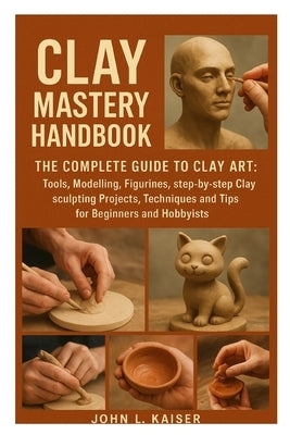 Clay Mastery Handbook: The Complete Guide to Clay Art: Tools, Modeling, Figurines, Step-by-Step Clay Sculpting Projects, Techniques, and Tips for Begi by L. Kaiser, John