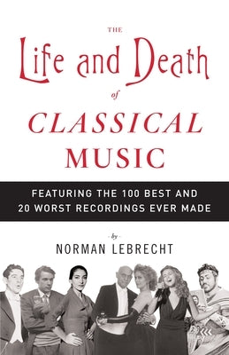 The Life and Death of Classical Music: Featuring the 100 Best and 20 Worst Recordings Ever Made by Lebrecht, Norman