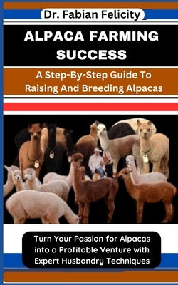 Alpaca Farming Success: A Step-By-Step Guide To Raising And Breeding Alpacas: Turn Your Passion for Alpacas into a Profitable Venture with Exp by Felicity, Fabian