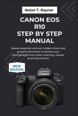 Canon EOS R10 Step by Step Manual: Master essential controls, hidden tricks, and powerful functions to elevate your photography and create inspiring, by Rayner, Nolan T.