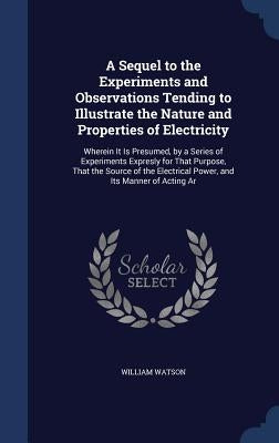 A Sequel to the Experiments and Observations Tending to Illustrate the Nature and Properties of Electricity: Wherein It Is Presumed, by a Series of Ex by Watson, William