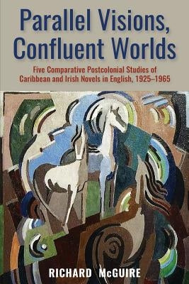 Parallel Visions, Confluent Worlds: Five Comparative Postcolonial Studies of Caribbean and Irish Novels in English, 1925-1965 by McGuire, Richard