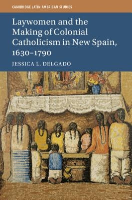 Laywomen and the Making of Colonial Catholicism in New Spain, 1630-1790 by Delgado, Jessica L.