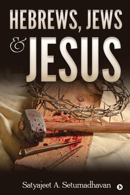 Hebrews, Jews & Jesus by Satyajeet a Setumadhavan