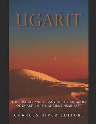 Ugarit: The History and Legacy of the Kingdom of Ugarit in the Ancient Near East by Charles River