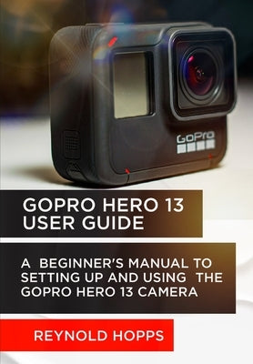 Gopro Hero 13 User Guide: A Beginner's Manual to Setting Up and Using the Gopro Hero 13 Camera by Hopps, Reynold