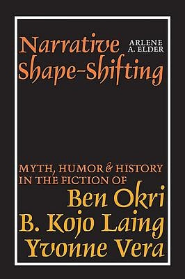 Narrative Shape-Shifting: Myth, Humor and History in the Fiction of Ben Okri, B. Kojo Laing and Yvonne Vera by Elder, Arlene A.
