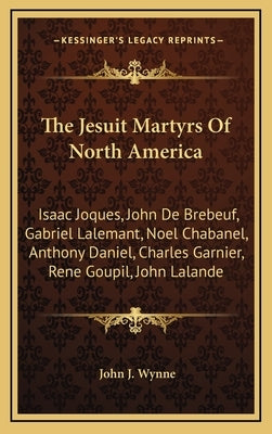 The Jesuit Martyrs Of North America: Isaac Joques, John De Brebeuf, Gabriel Lalemant, Noel Chabanel, Anthony Daniel, Charles Garnier, Rene Goupil, Joh by Wynne, John J.
