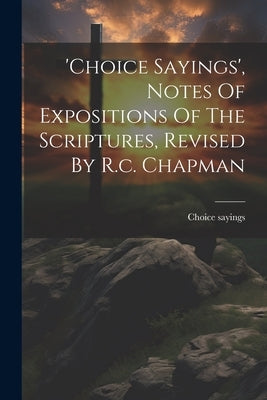 'choice Sayings', Notes Of Expositions Of The Scriptures, Revised By R.c. Chapman by Sayings, Choice