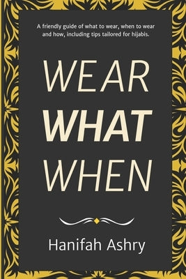 Wear What When: A Friendly Guide of What to Wear, When to Wear, and How, Including Tips Tailored for Hijabis by Ashry, Hanifah