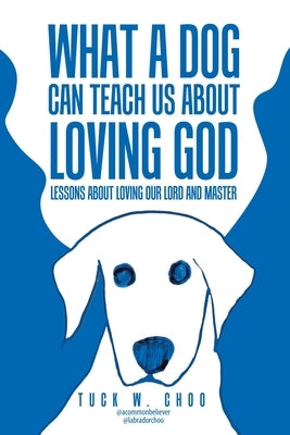 What a Dog Can Teach Us about Loving God: Lessons about loving our Lord and Master by Choo, Tuck W.