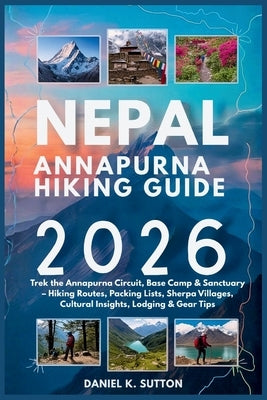 Nepal Annapurna Hiking Guide 2026: Trek the Annapurna Circuit, Base Camp & Sanctuary - Hiking Routes, Packing Lists, Sherpa Villages, Cultural Insight by Sutton, Daniel K.