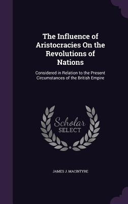The Influence of Aristocracies On the Revolutions of Nations: Considered in Relation to the Present Circumstances of the British Empire by Macintyre, James J.
