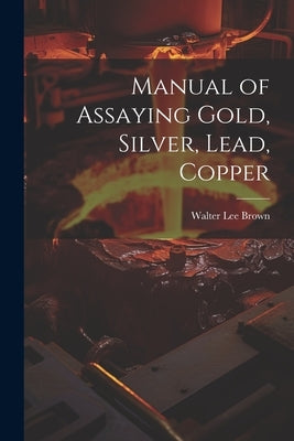 Manual of Assaying Gold, Silver, Lead, Copper by Brown, Walter Lee
