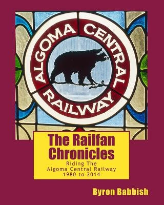 The Railfan Chronicles, Riding The Algoma Central Railway, 1980 to 2014 by Babbish, Byron
