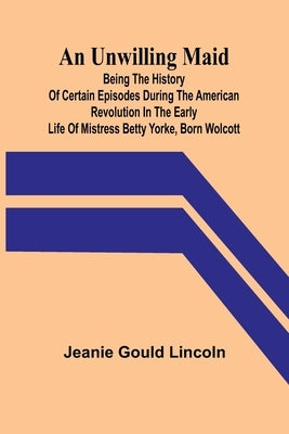 An Unwilling Maid; Being the History of Certain Episodes during the American Revolution in the Early Life of Mistress Betty Yorke, born Wolcott by Gould Lincoln, Jeanie