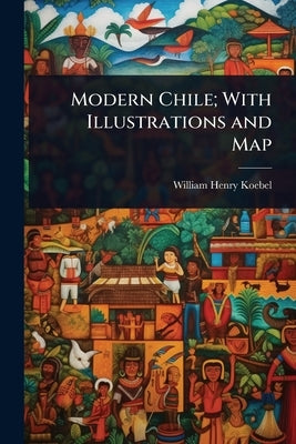 Modern Chile; With Illustrations and Map by Koebel, William Henry