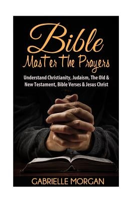 Bible: Master the Prayers: Understand Christianity, Judaism, the Old & New Testament, Bible Verses & Jesus Christ by Morgan, Gabrielle