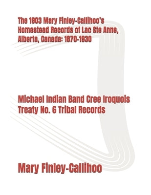 The 1903 Mary Finley-Callihoo's Homestead Records of Lac Ste Anne, Alberta, Canada: 1870-1930: The Michel Indian Band Cree Iroquois Treaty No. 6 Triba by Finley-Callihoo, Mary