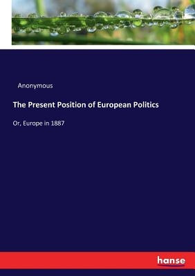 The Present Position of European Politics: Or, Europe in 1887 by Anonymous